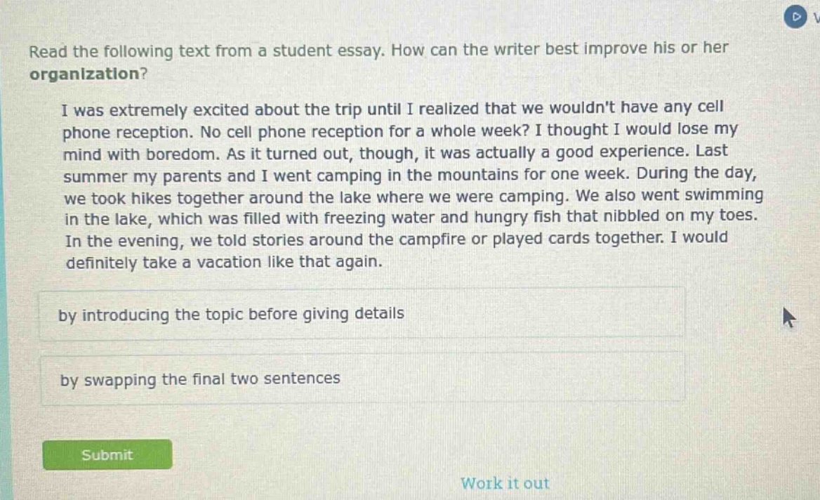 read the following text from a student essay. how can the writer best improve his or her organization? i was extremely excited about the trip until i realized that we wouldnt have any cell phone reception. no cell phone reception for a whole week? i thought i would lose my mind with boredom. as it turned out, though, it was actually a good experience. last summer my parents and i went camping in the mountains for one week. during the day, we took hikes together around the lake where we were camping. we also went swimming in the lake, which was filled with freezing water and hungry fish that nibbled on my toes. in the evening, we told stories around the campfire or played cards together. i would definitely take a vacation like that again. by introducing the topic before giving details by swapping the final two sentences