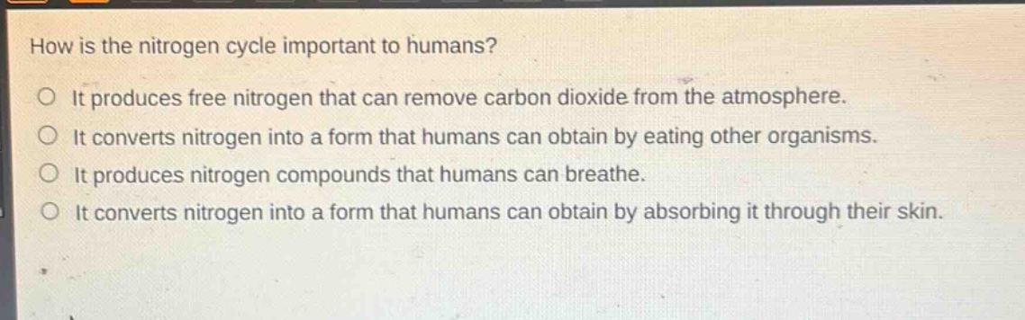 how is the nitrogen cycle important to humans?\no it produces free nitrogen that can remove carbon dioxide from the atmosphere.\no it converts nitrogen into a form that humans can obtain by eating other organisms.\no it produces nitrogen compounds that humans can breathe.\no it converts nitrogen into a form that humans can obtain by absorbing it through their skin.