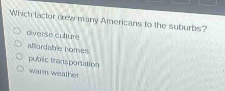 which factor drew many americans to the suburbs?\ndiverse culture\naffordable homes\npublic transportation\nwarm weather