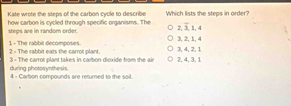 kate wrote the steps of the carbon cycle to describe how carbon is cycled through specific organisms. the steps are in random order. 1 - the rabbit decomposes. 2 - the rabbit eats the carrot plant. 3 - the carrot plant takes in carbon dioxide from the air during photosynthesis. 4 - carbon compounds are returned to the soil. which lists the steps in order? o 2, 3, 1, 4 o 3, 2, 1, 4 o 3, 4, 2, 1 o 2, 4, 3, 1