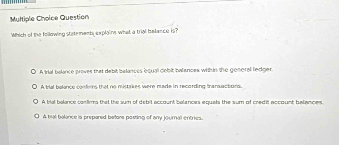 multiple choice question\nwhich of the following statements explains what a trial balance is?\n\na trial balance proves that debit balances equal debit balances within the general ledger.\na trial balance confirms that no mistakes were made in recording transactions.\na trial balance confirms that the sum of debit account balances equals the sum of credit account balances.\na trial balance is prepared before posting of any journal entries.