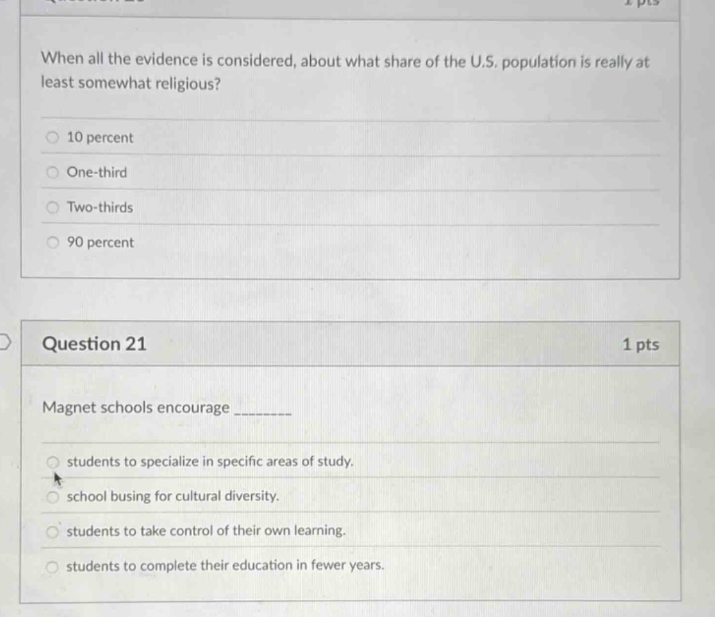 when all the evidence is considered, about what share of the u.s. population is really at least somewhat religious?\n10 percent\none - third\ntwo - thirds\n90 percent\n\nquestion 21\n1 pts\nmagnet schools encourage ________\nstudents to specialize in specific areas of study.\nschool busing for cultural diversity.\nstudents to take control of their own learning.\nstudents to complete their education in fewer years.