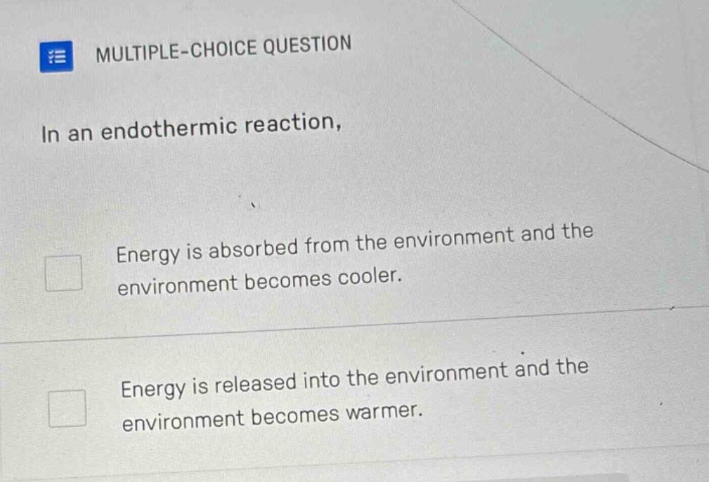 multiple - choice question\nin an endothermic reaction,\nenergy is absorbed from the environment and the environment becomes cooler.\nenergy is released into the environment and the environment becomes warmer.