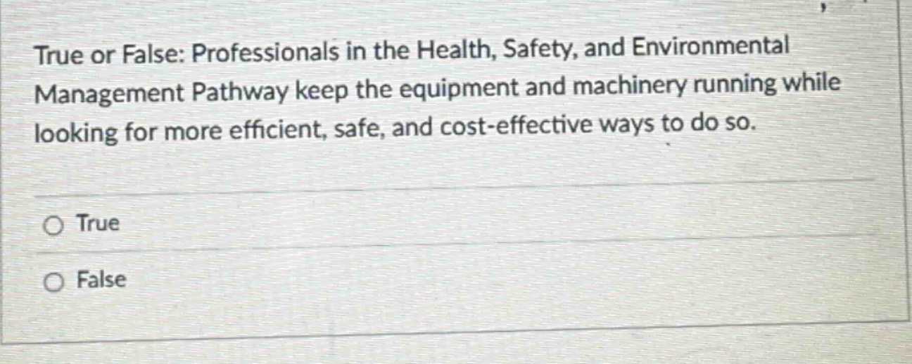 true or false: professionals in the health, safety, and environmental management pathway keep the equipment and machinery running while looking for more efficient, safe, and cost - effective ways to do so.\n○ true\n○ false