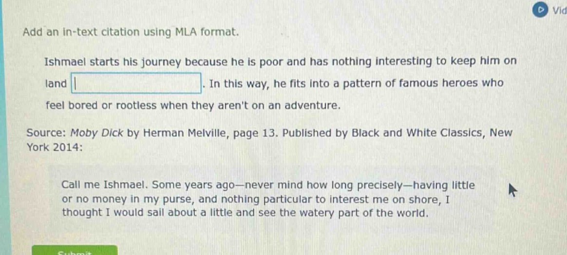 add an in - text citation using mla format.\nishmael starts his journey because he is poor and has nothing interesting to keep him on land.\nin this way, he fits into a pattern of famous heroes who feel bored or rootless when they arent on an adventure.\nsource: moby dick by herman melville, page 13. published by black and white classics, new york 2014:\ncall me ishmael. some years ago—never mind how long precisely—having little or no money in my purse, and nothing particular to interest me on shore, i thought i would sail about a little and see the watery part of the world.