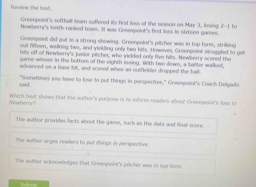 review the text.\ngreenpoints softball team suffered its first loss of the season on may 3, losing 2 - 1 to newberrys tenth - ranked team. it was greenpoints first loss in sixteen games.\ngreenpoint did put in a strong showing. greenpoints pitcher was in top form, striking out fifteen, walking two, and yielding only two hits. however, greenpoint struggled to get hits off of newberrys junior pitcher, who yielded only five hits. newberry scored the game - winner in the bottom of the eighth inning. with two down, a batter walked, advanced on a base hit, and scored when an outfielder dropped the ball.\n\sometimes you have to lose to put things in perspective,\ greenpoints coach delgado said.\nwhich best shows that the authors purpose is to inform readers about greenpoints loss to newberry?\nthe author provides facts about the game, such as the date and final score.\nthe author urges readers to put things in perspective.\nthe author acknowledges that greenpoints pitcher was in top form.