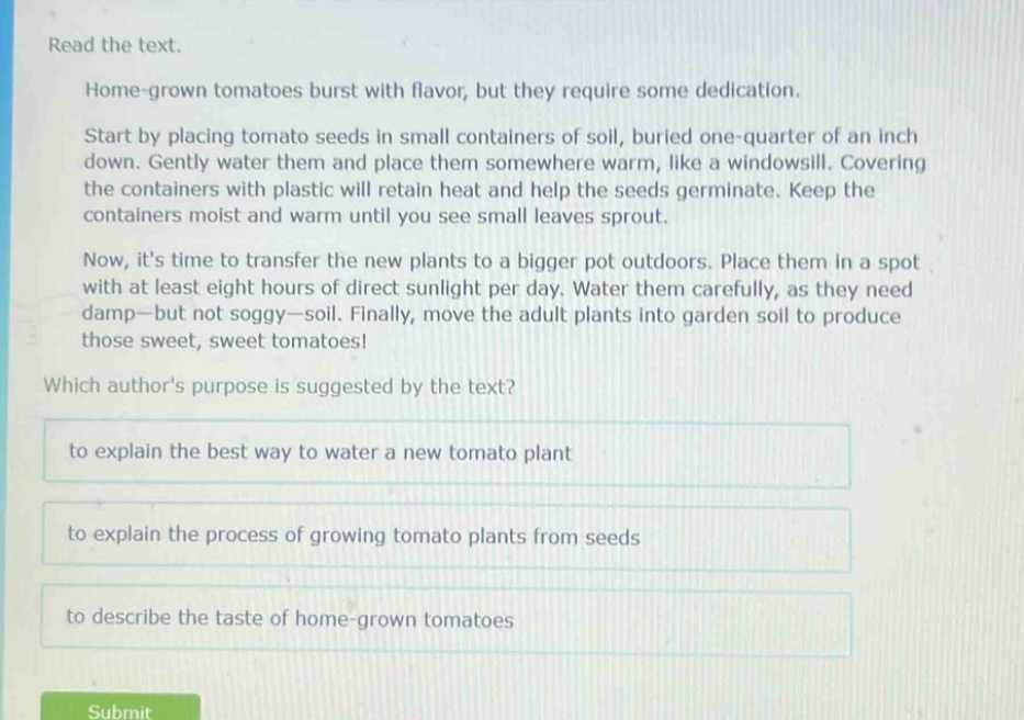 read the text.\nhome - grown tomatoes burst with flavor, but they require some dedication.\nstart by placing tomato seeds in small containers of soil, buried one - quarter of an inch down. gently water them and place them somewhere warm, like a windowsill. covering the containers with plastic will retain heat and help the seeds germinate. keep the containers moist and warm until you see small leaves sprout.\nnow, its time to transfer the new plants to a bigger pot outdoors. place them in a spot with at least eight hours of direct sunlight per day. water them carefully, as they need damp—but not soggy—soil. finally, move the adult plants into garden soil to produce those sweet, sweet tomatoes!\nwhich authors purpose is suggested by the text?\nto explain the best way to water a new tomato plant\nto explain the process of growing tomato plants from seeds\nto describe the taste of home - grown tomatoes