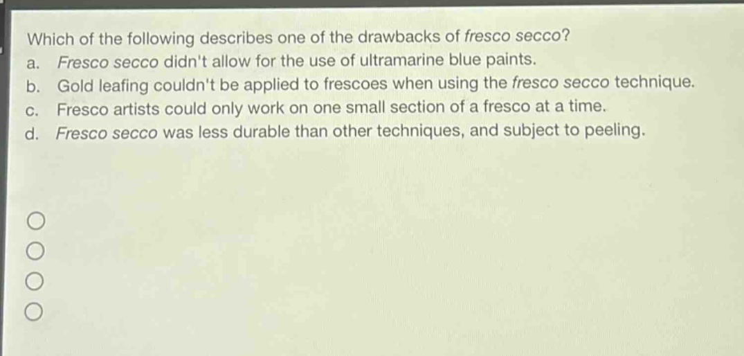 which of the following describes one of the drawbacks of fresco secco?\na. fresco secco didnt allow for the use of ultramarine blue paints.\nb. gold leafing couldnt be applied to frescoes when using the fresco secco technique.\nc. fresco artists could only work on one small section of a fresco at a time.\nd. fresco secco was less durable than other techniques, and subject to peeling.