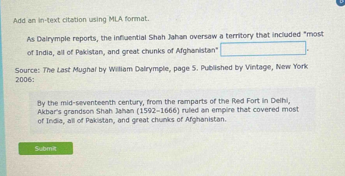 add an in - text citation using mla format.\nas dalrymple reports, the influential shah jahan oversaw a territory that included \most of india, all of pakistan, and great chunks of afghanistan\.\nsource: the last mughal by william dalrymple, page 5. published by vintage, new york 2006:\nby the mid - seventeenth century, from the ramparts of the red fort in delhi, akbars grandson shah jahan (1592 - 1666) ruled an empire that covered most of india, all of pakistan, and great chunks of afghanistan.