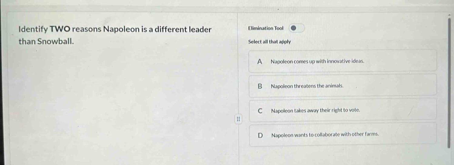 identify two reasons napoleon is a different leader than snowball. elimination tool select all that apply a napoleon comes up with innovative ideas. b napoleon threatens the animals. c napoleon takes away their right to vote. d napoleon wants to collaborate with other farms.