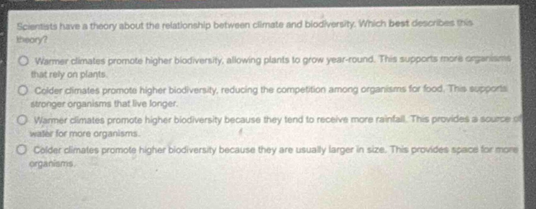 scientists have a theory about the relationship between climate and biodiversity. which best describes this theory?\nwarmer climates promote higher biodiversity, allowing plants to grow year - round. this supports more organisms that rely on plants.\ncolder climates promote higher biodiversity, reducing the competition among organisms for food. this supports stronger organisms that live longer.\nwarmer climates promote higher biodiversity because they tend to receive more rainfall. this provides a source of water for more organisms.\ncolder climates promote higher biodiversity because they are usually larger in size. this provides space for more organisms.