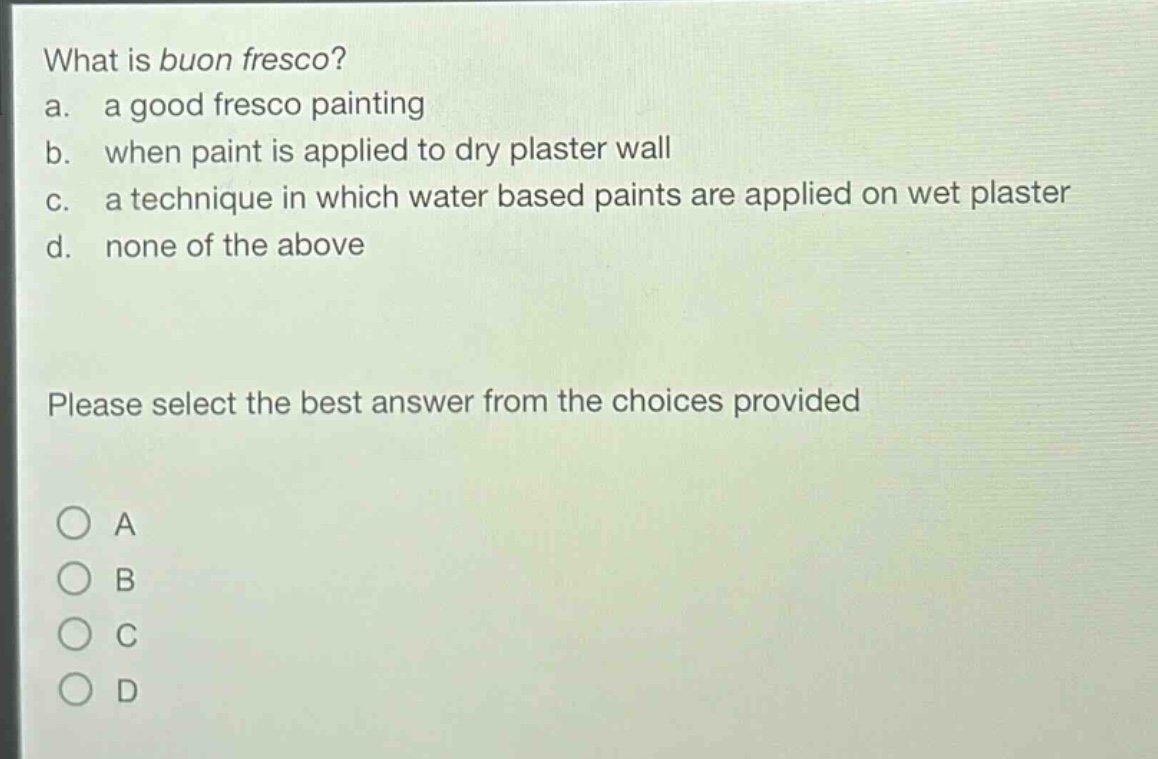 what is buon fresco?\na. a good fresco painting\nb. when paint is applied to dry plaster wall\nc. a technique in which water based paints are applied on wet plaster\nd. none of the above\nplease select the best answer from the choices provided\n○ a\n○ b\n○ c\n○ d