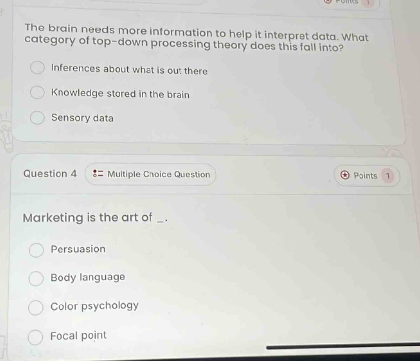 the brain needs more information to help it interpret data. what category of top - down processing theory does this fall into?\ninferences about what is out there\nknowledge stored in the brain\nsensory data\nquestion 4 := multiple choice question\npoints 1\nmarketing is the art of _.\npersuasion\nbody language\ncolor psychology\nfocal point