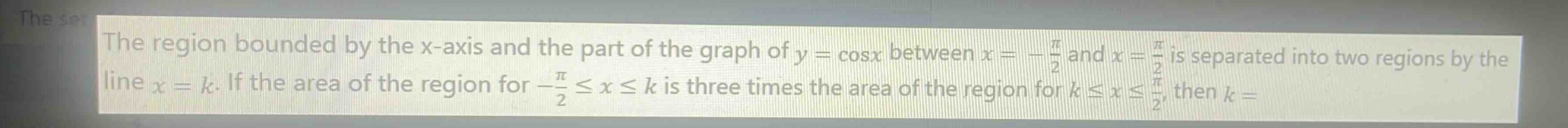 the region bounded by the x - axis and the part of the graph of $y = \\cos x$ between $x=-\frac{pi}{2}$ and $x = \frac{pi}{2}$ is separated into two regions by the line $x = k$. if the area of the region for $-\frac{pi}{2}leq xleq k$ is three times the area of the region for $kleq xleq\frac{pi}{2}$, then $k=$