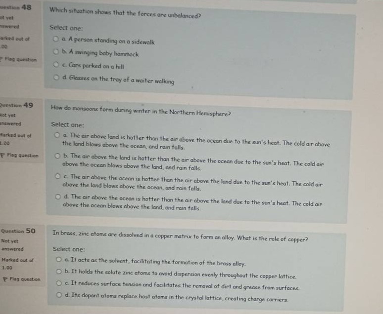 question 48\nwhich situation shows that the forces are unbalanced?\nselect one:\n a. a person standing on a sidewalk\n b. a swinging baby hammock\n c. cars parked on a hill\n d. glasses on the tray of a waiter walking\n\nquestion 49\nhow do monsoons form during winter in the northern hemisphere?\nselect one:\n a. the air above land is hotter than the air above the ocean due to the suns heat. the cold air above the land blows above the ocean, and rain falls.\n b. the air above the ocean is hotter than the air above the land due to the suns heat. the cold air above the land blows above the ocean, and rain falls.\n c. the air above the ocean is hotter than the air above the land due to the suns heat. the cold air above the land blows above the ocean, and rain falls.\n d. the air above the ocean is hotter than the air above the land due to the suns heat. the cold air above the ocean blows above the land, and rain falls.\n\nquestion 50\nin brass, zinc atoms are dissolved in a copper matrix to form an alloy. what is the role of copper?\nselect one:\n a. it acts as the solvent, facilitating the formation of the brass alloy.\n b. it holds the solute zinc atoms to avoid dispersion evenly throughout the copper lattice.\n c. it reduces surface tension and facilitates the removal of dirt and grease from surfaces.\n d. its dopant atoms replace host atoms in the crystal lattice, creating charge carriers.