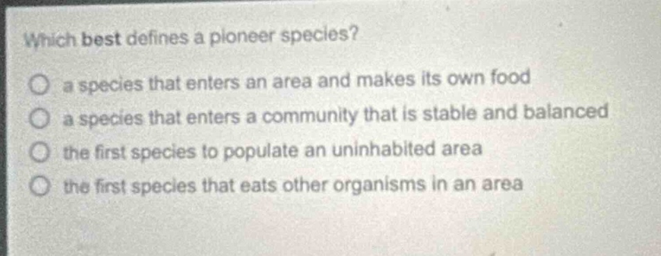 which best defines a pioneer species?\n a species that enters an area and makes its own food\n a species that enters a community that is stable and balanced\n the first species to populate an uninhabited area\n the first species that eats other organisms in an area