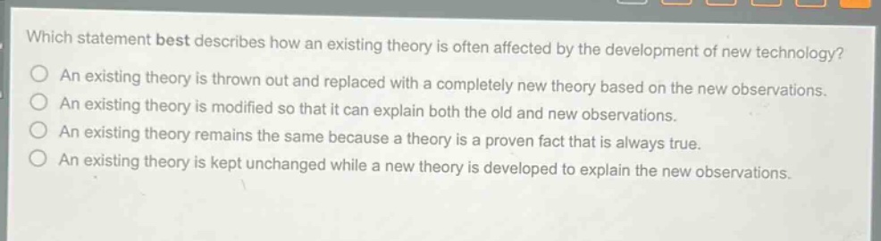 which statement best describes how an existing theory is often affected by the development of new technology?\nan existing theory is thrown out and replaced with a completely new theory based on the new observations.\nan existing theory is modified so that it can explain both the old and new observations.\nan existing theory remains the same because a theory is a proven fact that is always true.\nan existing theory is kept unchanged while a new theory is developed to explain the new observations.