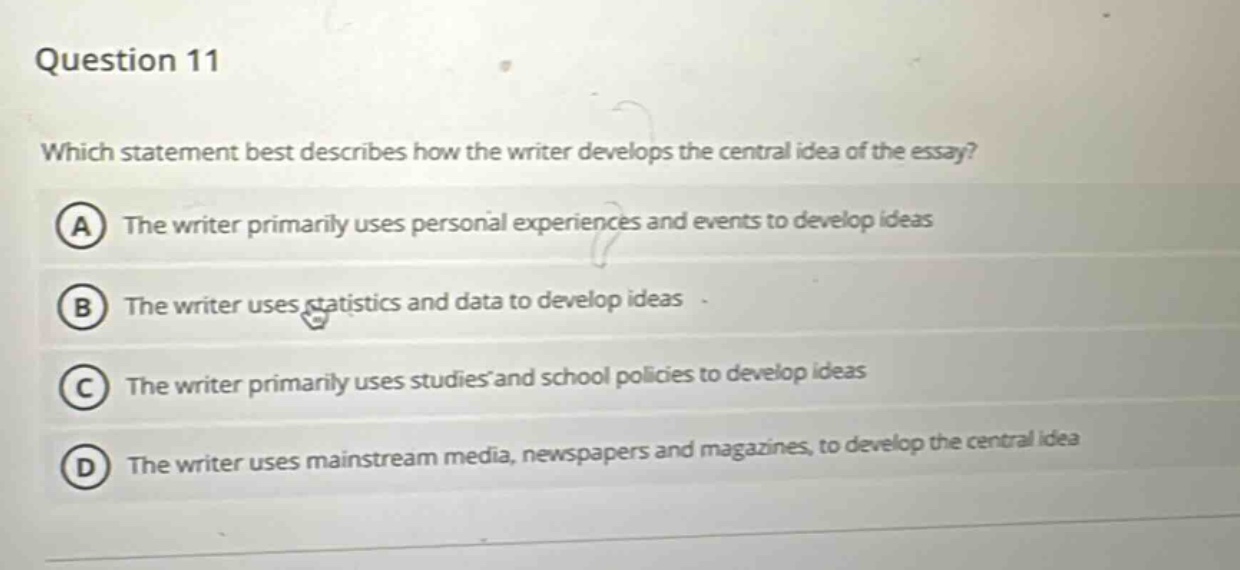 question 11\nwhich statement best describes how the writer develops the central idea of the essay?\na the writer primarily uses personal experiences and events to develop ideas\nb the writer uses statistics and data to develop ideas\nc the writer primarily uses studies and school policies to develop ideas\nd the writer uses mainstream media, newspapers and magazines, to develop the central idea