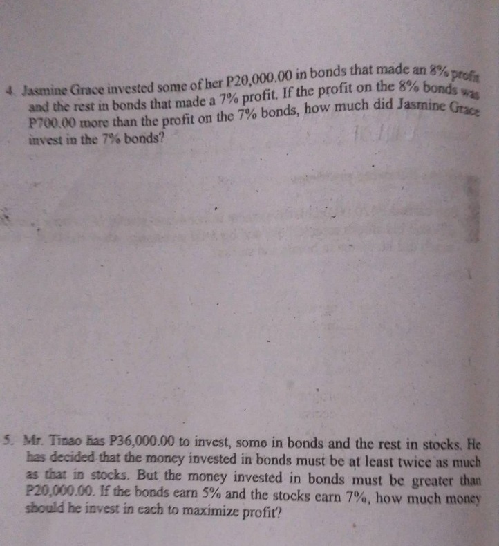 4. jasmine grace invested some of her p20,000.00 in bonds that made an 8% profit and the rest in bonds that made a 7% profit. if the profit on the 8% bonds was p700.00 more than the profit on the 7% bonds, how much did jasmine grace invest in the 7% bonds?\n\n5. mr. tinao has p36,000.00 to invest, some in bonds and the rest in stocks. he has decided that the money invested in bonds must be at least twice as much as that in stocks. but the money invested in bonds must be greater than p20,000.00. if the bonds earn 5% and the stocks earn 7%, how much money should he invest in each to maximize profit?