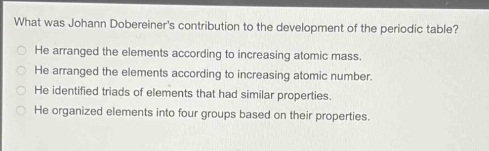 what was johann dobereiner’s contribution to the development of the periodic table?\nhe arranged the elements according to increasing atomic mass.\nhe arranged the elements according to increasing atomic number.\nhe identified triads of elements that had similar properties.\nhe organized elements into four groups based on their properties.