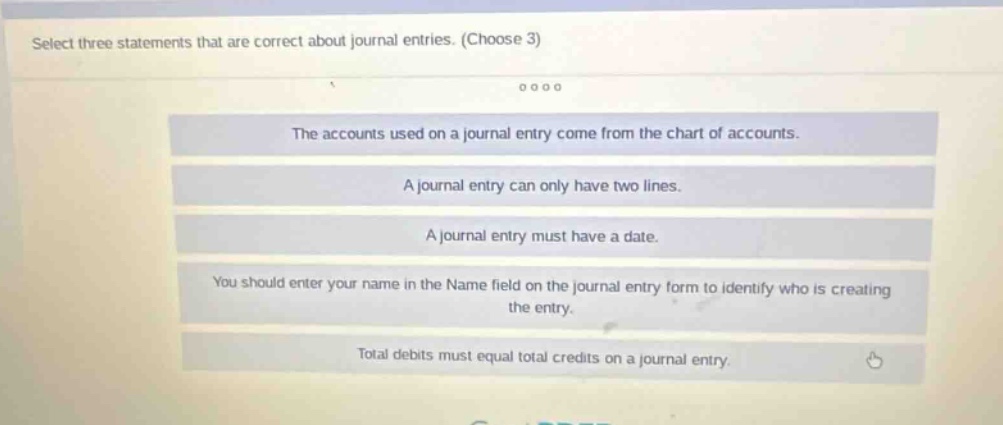 select three statements that are correct about journal entries. (choose 3)\nthe accounts used on a journal entry come from the chart of accounts.\na journal entry can only have two lines.\na journal entry must have a date.\nyou should enter your name in the name field on the journal entry form to identify who is creating the entry.\ntotal debits must equal total credits on a journal entry.
