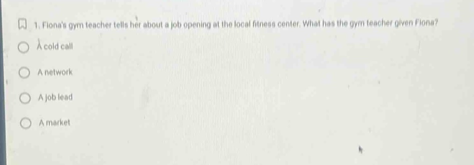 1. fionas gym teacher tells her about a job opening at the local fitness center. what has the gym teacher given fiona?\na cold call\na network\na job lead\na market