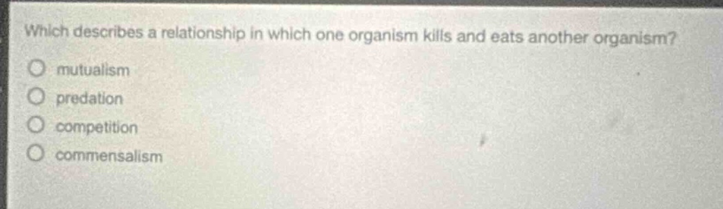 which describes a relationship in which one organism kills and eats another organism?\nmutualism\npredation\ncompetition\ncommensalism