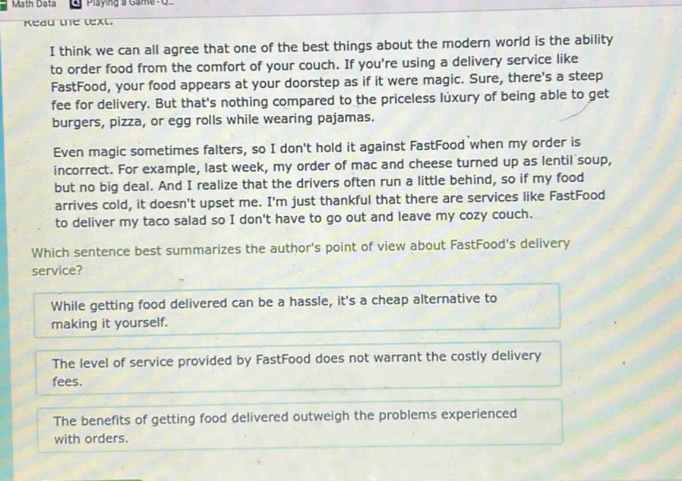 i think we can all agree that one of the best things about the modern world is the ability to order food from the comfort of your couch. if youre using a delivery service like fastfood, your food appears at your doorstep as if it were magic. sure, theres a steep fee for delivery. but thats nothing compared to the priceless luxury of being able to get burgers, pizza, or egg rolls while wearing pajamas.\n\neven magic sometimes falters, so i dont hold it against fastfood when my order is incorrect. for example, last week, my order of mac and cheese turned up as lentil soup, but no big deal. and i realize that the drivers often run a little behind, so if my food arrives cold, it doesnt upset me. im just thankful that there are services like fastfood to deliver my taco salad so i dont have to go out and leave my cozy couch.\n\nwhich sentence best summarizes the authors point of view about fastfoods delivery service?\n\nwhile getting food delivered can be a hassle, its a cheap alternative to making it yourself.\n\nthe level of service provided by fastfood does not warrant the costly delivery fees.\n\nthe benefits of getting food delivered outweigh the problems experienced with orders.