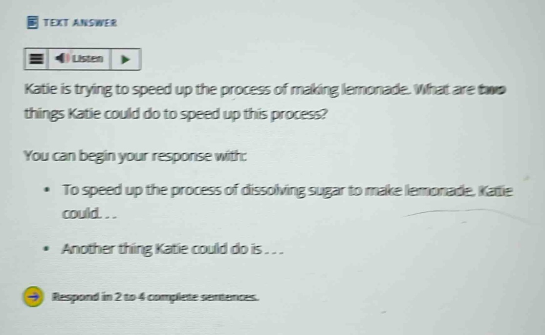 katie is trying to speed up the process of making lemonade. what are two things katie could do to speed up this process? you can begin your response with: • to speed up the process of dissolving sugar to make lemonade, katie could... • another thing katie could do is... respond in 2 to 4 complete sentences.