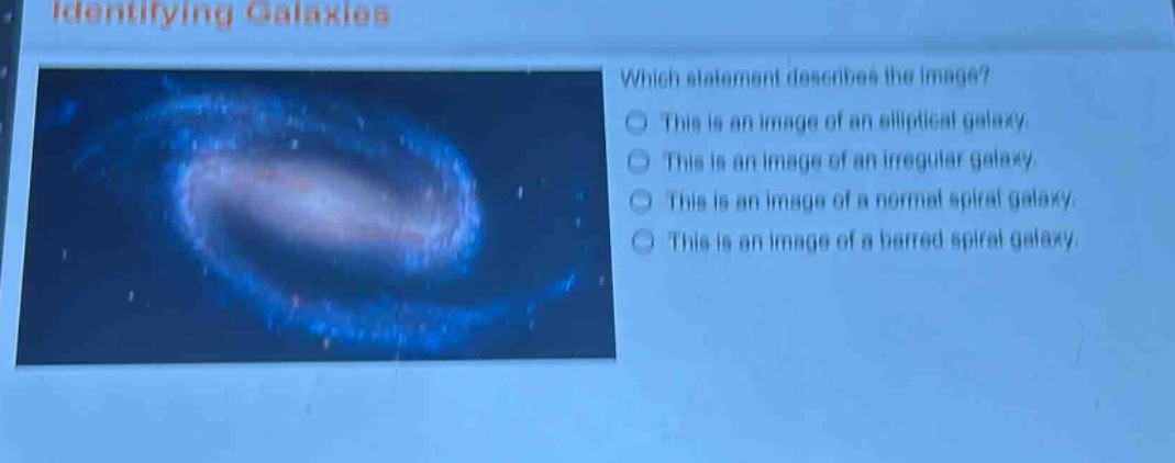 identifying galaxies\nwhich statement describes the image?\nthis is an image of an elliptical galaxy.\nthis is an image of an irregular galaxy.\nthis is an image of a normal spiral galaxy.\nthis is an image of a barred spiral galaxy.