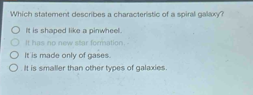 which statement describes a characteristic of a spiral galaxy?\nit is shaped like a pinwheel.\nit has no new star formation.\nit is made only of gases.\nit is smaller than other types of galaxies.