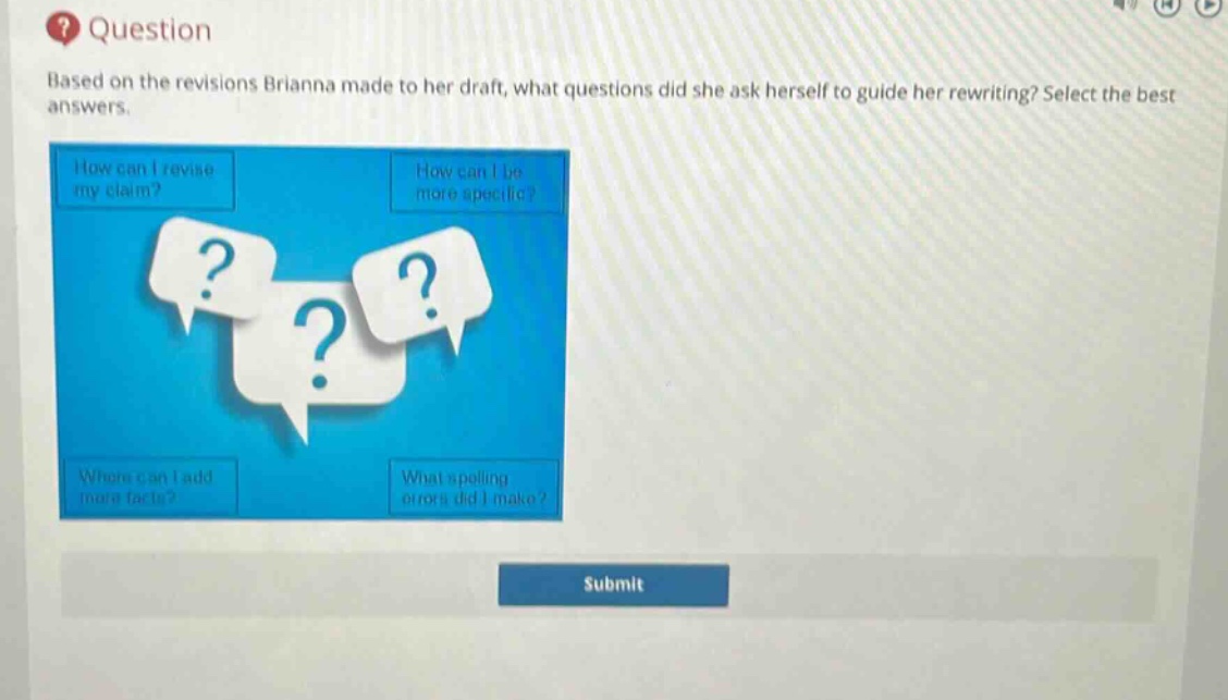 question\nbased on the revisions brianna made to her draft, what questions did she ask herself to guide her rewriting? select the best answers.\nhow can i revise my claim?\nhow can i be more specific?\nwhere can i add more facts?\nwhat spelling errors did i make?
