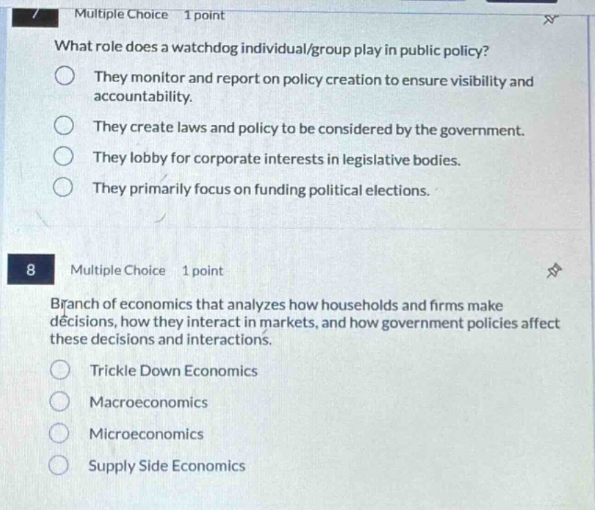 multiple choice 1 point\nwhat role does a watchdog individual/group play in public policy?\nthey monitor and report on policy creation to ensure visibility and accountability.\nthey create laws and policy to be considered by the government.\nthey lobby for corporate interests in legislative bodies.\nthey primarily focus on funding political elections.\n8 multiple choice 1 point\nbranch of economics that analyzes how households and firms make decisions, how they interact in markets, and how government policies affect these decisions and interactions.\ntrickle down economics\nmacroeconomics\nmicroeconomics\nsupply side economics