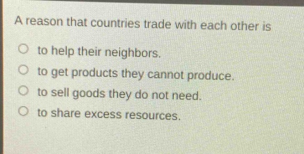 a reason that countries trade with each other is\nto help their neighbors.\nto get products they cannot produce.\nto sell goods they do not need.\nto share excess resources.