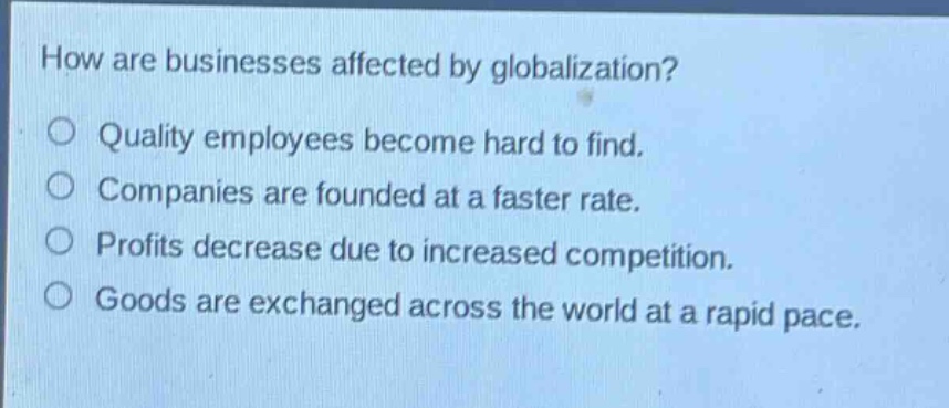 how are businesses affected by globalization?\n○ quality employees become hard to find.\n○ companies are founded at a faster rate.\n○ profits decrease due to increased competition.\n○ goods are exchanged across the world at a rapid pace.