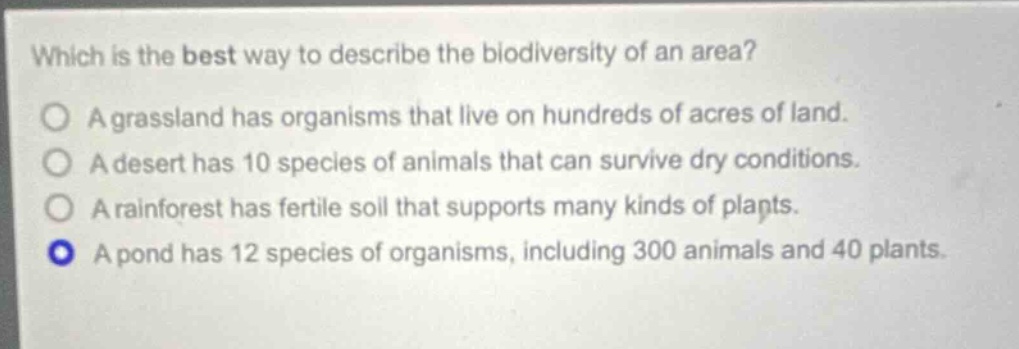 which is the best way to describe the biodiversity of an area?\na grassland has organisms that live on hundreds of acres of land.\na desert has 10 species of animals that can survive dry conditions.\na rainforest has fertile soil that supports many kinds of plants.\na pond has 12 species of organisms, including 300 animals and 40 plants.