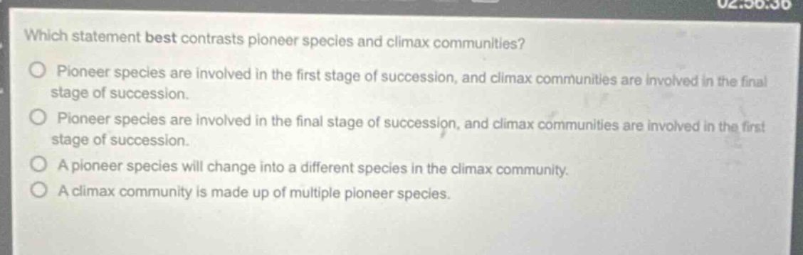 which statement best contrasts pioneer species and climax communities?\npioneer species are involved in the first stage of succession, and climax communities are involved in the final stage of succession.\npioneer species are involved in the final stage of succession, and climax communities are involved in the first stage of succession.\na pioneer species will change into a different species in the climax community.\na climax community is made up of multiple pioneer species.