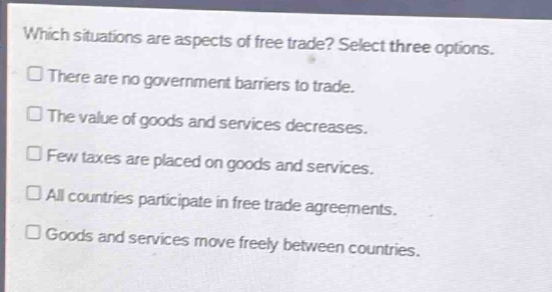 which situations are aspects of free trade? select three options.\nthere are no government barriers to trade.\nthe value of goods and services decreases.\nfew taxes are placed on goods and services.\nall countries participate in free trade agreements.\ngoods and services move freely between countries.