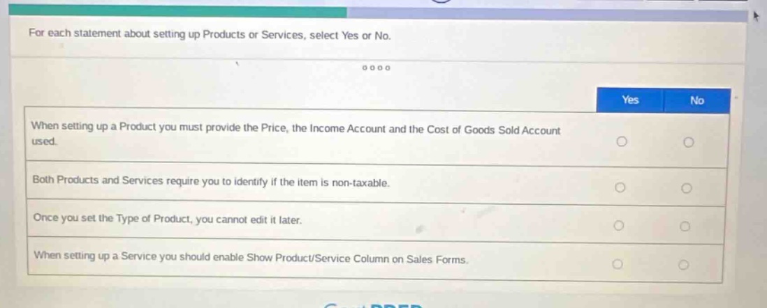 for each statement about setting up products or services, select yes or no.\nwhen setting up a product you must provide the price, the income account and the cost of goods sold account used.\nboth products and services require you to identify if the item is non - taxable.\nonce you set the type of product, you cannot edit it later.\nwhen setting up a service you should enable show product/service column on sales forms.