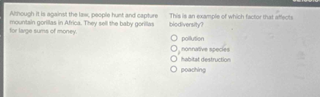 although it is against the law, people hunt and capture mountain gorillas in africa. they sell the baby gorillas for large sums of money. this is an example of which factor that affects biodiversity?\no pollution\no nonnative species\no habitat destruction\no poaching
