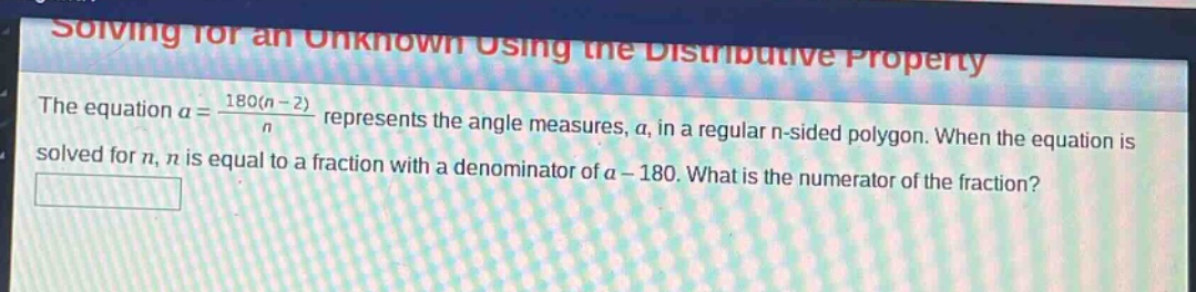 solving for an unknown using the distributive property\nthe equation $a = \\frac{180(n - 2)}{n}$ represents the angle measures, $a$, in a regular n - sided polygon. when the equation is solved for $n$, $n$ is equal to a fraction with a denominator of $a - 180$. what is the numerator of the fraction?