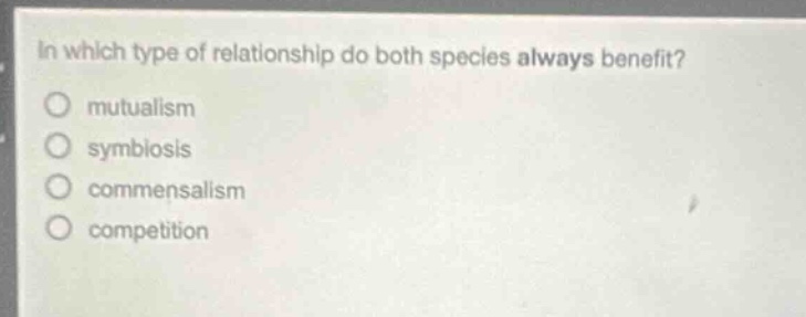 in which type of relationship do both species always benefit?\nmutualism\nsymbiosis\ncommensalism\ncompetition