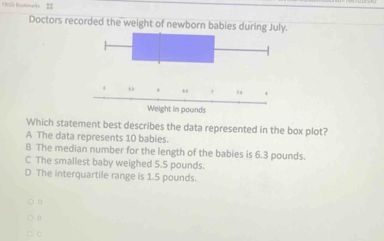 doctors recorded the weight of newborn babies during july. which statement best describes the data represented in the box - plot? a the data represents 10 babies. b the median number for the length of the babies is 6.3 pounds. c the smallest baby weighed 5.5 pounds. d the interquartile range is 1.5 pounds.