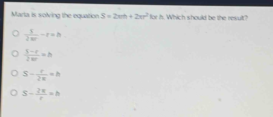 marta is solving the equation s = 2πrh + 2πr² for h. which should be the result?\no $\frac{s}{2pi r}-r = h$\no $\frac{s - r}{2pi r}=h$\no $s-\frac{r}{2pi}=h$\no $s-\frac{2pi}{r}=h$