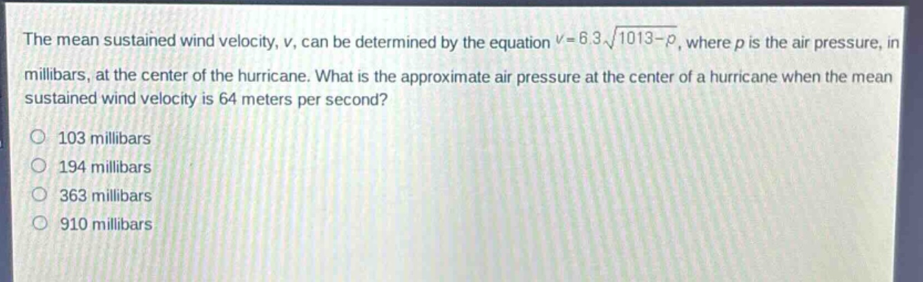 the mean sustained wind velocity, v, can be determined by the equation $v = 6.3sqrt{1013 - p}$, where p is the air pressure, in millibars, at the center of the hurricane. what is the approximate air pressure at the center of a hurricane when the mean sustained wind velocity is 64 meters per second?\n103 millibars\n194 millibars\n363 millibars\n910 millibars