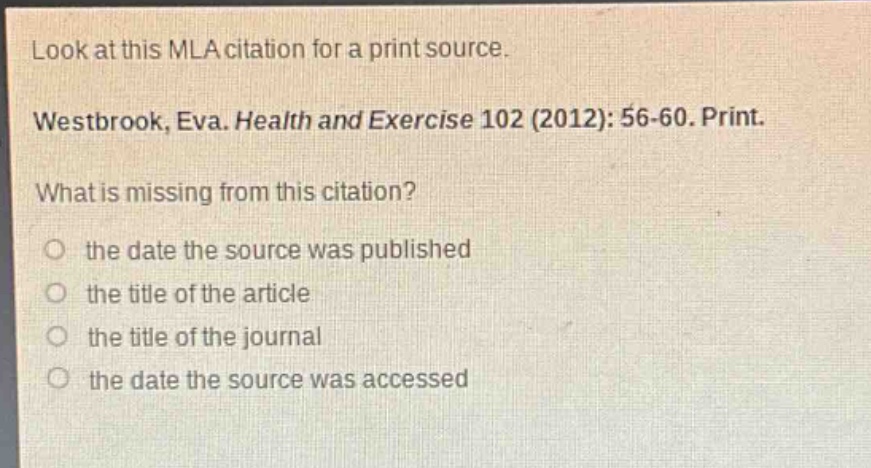 look at this mla citation for a print source. westbrook, eva. health and exercise 102 (2012): 56 - 60. print. what is missing from this citation? the date the source was published the title of the article the title of the journal the date the source was accessed