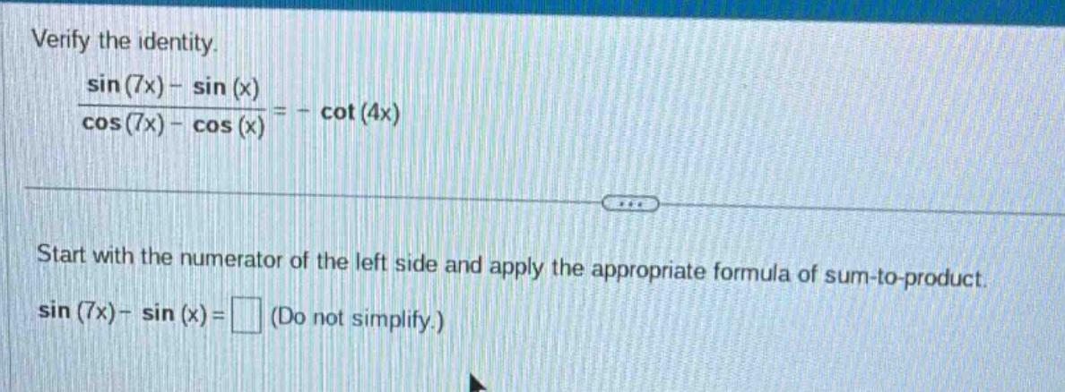 verify the identity.\n\\frac{\\sin(7x)-\\sin(x)}{\\cos(7x)-\\cos(x)}=-\\cot(4x)\n\nstart with the numerator of the left side and apply the appropriate formula of sum - to - product.\n\\sin(7x)-\\sin(x)=\\square (do not simplify.)