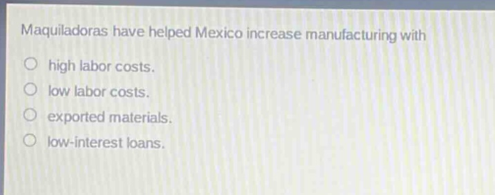 maquiladoras have helped mexico increase manufacturing with\n○ high labor costs.\n○ low labor costs.\n○ exported materials.\n○ low - interest loans.