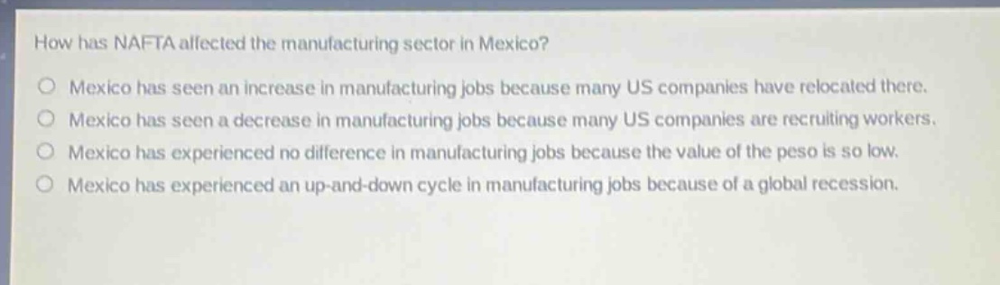 how has nafta affected the manufacturing sector in mexico?\no mexico has seen an increase in manufacturing jobs because many us companies have relocated there.\no mexico has seen a decrease in manufacturing jobs because many us companies are recruiting workers.\no mexico has experienced no difference in manufacturing jobs because the value of the peso is so low.\no mexico has experienced an up - and - down cycle in manufacturing jobs because of a global recession.