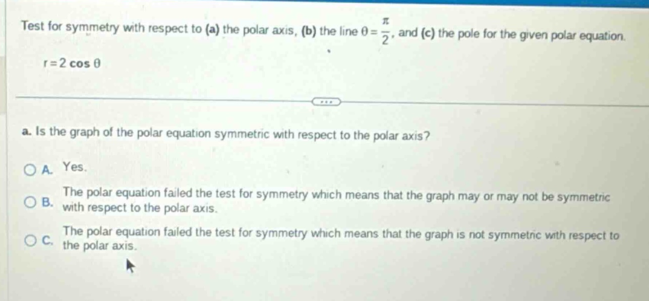 test for symmetry with respect to (a) the polar axis, (b) the line $\theta=\frac{pi}{2}$, and (c) the pole for the given polar equation. $r = 2cos\theta$ a. is the graph of the polar equation symmetric with respect to the polar axis? a. yes. b. the polar equation failed the test for symmetry which means that the graph may or may not be symmetric with respect to the polar axis. c. the polar equation failed the test for symmetry which means that the graph is not symmetric with respect to the polar axis.